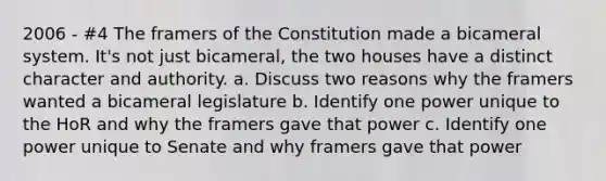 2006 - #4 The framers of the Constitution made a bicameral system. It's not just bicameral, the two houses have a distinct character and authority. a. Discuss two reasons why the framers wanted a bicameral legislature b. Identify one power unique to the HoR and why the framers gave that power c. Identify one power unique to Senate and why framers gave that power