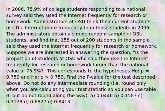 In 2006, 75.9% of college students responding to a national survey said they used the Internet frequently for research or homework. Administrators at OSU think their current students use the Internet more frequently than those students in 2006. The administrators obtain a simple random sample of OSU students, and find that 158 out of 200 students in the sample said they used the Internet frequently for research or homework. Suppose we are interested in answering the question, "Is the proportion of students at OSU who said they use the Internet frequently for research or homework larger than the national value of 75.9%?" This corresponds to the hypotheses Ho: p = 0.759 and Ha: p > 0.759. Find the P-value for the test described above. Do not do any intermediate rounding (i.e. round only when you are calculating your test statistic so you can use table B, but do not round along the way). a) 0.0446 b) 0.1587 c) 0.3173 d) 0.6827 e) 0.8413