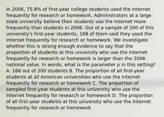 In 2006, 75.9% of first-year college students used the Internet frequently for research or homework. Administrators at a large state university believe their students use the Internet more frequently than students in 2006. Out of a sample of 200 of this university's first-year students, 168 of them said they used the Internet frequently for research or homework. We investigate whether this is strong enough evidence to say that the proportion of students at this university who use the Internet frequently for research or homework is larger than the 2006 national value. In words, what is the parameter p in this setting? A. 168 out of 200 students B. The proportion of all first-year students at all American universities who use the Internet frequently for research or homework C. The proportion of sampled first-year students at this university who use the Internet frequently for research or homework D. The proportion of all first-year students at this university who use the Internet frequently for research or homework