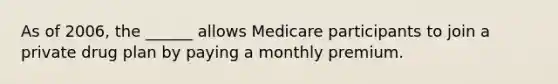 As of 2006, the ______ allows Medicare participants to join a private drug plan by paying a monthly premium.