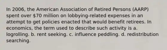 In 2006, the American Association of Retired Persons (AARP) spent over 70 million on lobbying-related expenses in an attempt to get policies enacted that would benefit retirees. In economics, the term used to describe such activity is a. logrolling. b. rent seeking. c. influence peddling. d. redistribution searching.