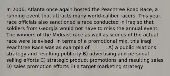 In 2006, Atlanta once again hosted the Peachtree Road Race, a running event that attracts many world-caliber racers. This year, race officials also sanctioned a race conducted in Iraq so that soldiers from Georgia would not have to miss the annual event. The winners of the Mideast race as well as scenes of the actual race were televised. In terms of a promotional mix, this Iraqi Peachtree Race was as example of ______. A) a public relations strategy and resulting publicity B) advertising and personal selling efforts C) strategic product promotions and resulting sales D) sales promotion efforts E) a target marketing strategy