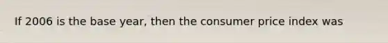 If 2006 is the base year, then the consumer price index was
