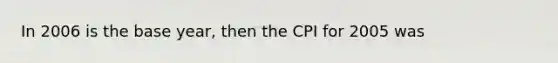 In 2006 is the base year, then the CPI for 2005 was