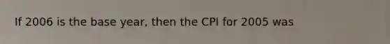 If 2006 is the base year, then the CPI for 2005 was