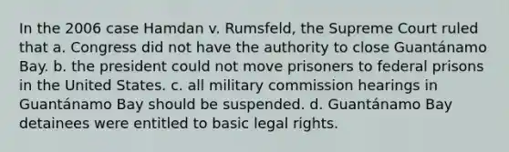 In the 2006 case Hamdan v. Rumsfeld, the Supreme Court ruled that a. Congress did not have the authority to close Guantánamo Bay. b. the president could not move prisoners to federal prisons in the United States. c. all military commission hearings in Guantánamo Bay should be suspended. d. Guantánamo Bay detainees were entitled to basic legal rights.