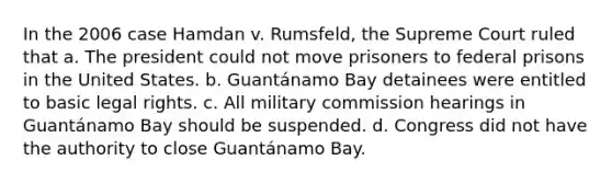 In the 2006 case Hamdan v. Rumsfeld, the Supreme Court ruled that a. The president could not move prisoners to federal prisons in the United States. b. Guantánamo Bay detainees were entitled to basic legal rights. c. All military commission hearings in Guantánamo Bay should be suspended. d. Congress did not have the authority to close Guantánamo Bay.