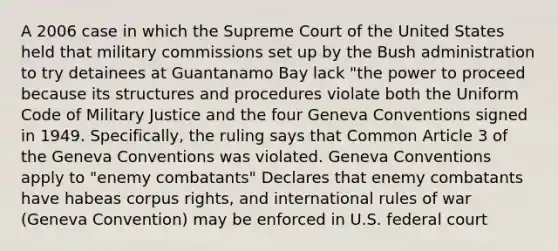 A 2006 case in which the Supreme Court of the United States held that military commissions set up by the Bush administration to try detainees at Guantanamo Bay lack "the power to proceed because its structures and procedures violate both the Uniform Code of Military Justice and the four Geneva Conventions signed in 1949. Specifically, the ruling says that Common Article 3 of the Geneva Conventions was violated. Geneva Conventions apply to "enemy combatants" Declares that enemy combatants have habeas corpus rights, and international rules of war (Geneva Convention) may be enforced in U.S. federal court