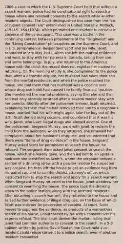 2006 a case in which the U.S. Supreme Court held that without a search warrant, police had no constitutional right to search a house where one resident consents to the search while another resident objects. The Court distinguished this case from the "co-occupant consent rule" established in United States v. Matlock, 415 U.S. 164 (1974), which permitted one resident to consent in absence of the co-occupant. This case was a battle in the continuing contest between proponents of the "Originalist" and the "Living Constitution" philosophies on the Supreme Court, and in U.S. jurisprudence. Respondent Scott and his wife, Janet, separated in late May 2001, when she left the marital residence and went to stay with her parents in Canada, taking their son and some belongings. In July, she returned to the Americus house with the child; the record does not register her motive for returning. On the morning of July 6, she complained to the police that, after a domestic dispute, her husband had taken their son from the marital residence, and when the police reached the house, she told them that her husband was a cocaine user whose drug-use habit had caused the family financial troubles. She mentioned the marital problems, saying that she and their son had only recently returned after a several weeks' stay with her parents. Shortly after the policemen arrived, Scott returned, explaining to them that he had removed their son to a neighbor's house, worried that his wife might again take the boy out of the U.S.; Scott denied using cocaine, and countered that it was his wife, Janet, who used illegal drugs and abused alcohol. One of the policemen, Sergeant Murray, went with Janet to reclaim the child from the neighbor; when they returned, she renewed her complaints about her husband's drug use, and volunteered that there were "items of drug evidence" in the house. Sergeant Murray asked Scott for permission to search the house; he refused. The sergeant then asked Janet consent to search the house, which she readily gave, and then led him to an upstairs bedroom she identified as Scott's, where the sergeant noticed a section of a drinking straw with a powder residue he suspected was cocaine. He then left the house to get an evidence bag from his patrol car, and to call the district attorney's office, which instructed him to stop the search and apply for a search warrant. When Sergeant Murray returned to the house, Janet withdrew her consent to searching the house. The police took the drinking straw to the police station, along with the arrested residents. After obtaining a search warrant, they returned to the house and seized further evidence of illegal drug use, on the basis of which Scott was indicted for possession of cocaine. At court, Scott moved to suppress the evidence, as products of a warrantless search of his house, unauthorized by his wife's consent over his express refusal. The trial court denied the motion, ruling that Janet had common authority to consent to the search. In a 5-3 opinion written by Justice David Souter, the Court held a co-resident could refuse consent to a police search, even if another resident consented