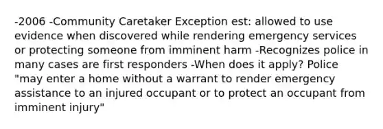 -2006 -Community Caretaker Exception est: allowed to use evidence when discovered while rendering emergency services or protecting someone from imminent harm -Recognizes police in many cases are first responders -When does it apply? Police "may enter a home without a warrant to render emergency assistance to an injured occupant or to protect an occupant from imminent injury"