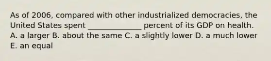 As of 2006, compared with other industrialized democracies, the United States spent ______________ percent of its GDP on health. A. a larger B. about the same C. a slightly lower D. a much lower E. an equal