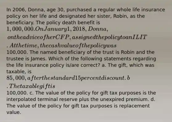 In 2006, Donna, age 30, purchased a regular whole life insurance policy on her life and designated her sister, Robin, as the beneficiary. The policy death benefit is 1,000,000. On January 1, 2018, Donna,on the advice of her CFP, assigned the policy to an ILIT. At the time, the cash value of the policy was100,000. The named beneficiary of the trust is Robin and the trustee is James. Which of the following statements regarding the life insurance policy is/are correct? a. The gift, which was taxable, is 85,000, after the standard 15 percent discount. b. The taxable gift is100,000. c. The value of the policy for gift tax purposes is the interpolated terminal reserve plus the unexpired premium. d. The value of the policy for gift tax purposes is replacement value.