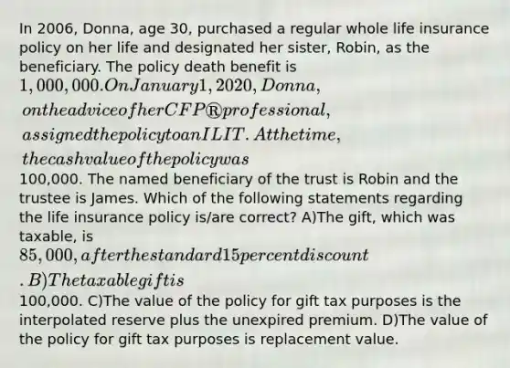 In 2006, Donna, age 30, purchased a regular whole life insurance policy on her life and designated her sister, Robin, as the beneficiary. The policy death benefit is 1,000,000. On January 1, 2020, Donna, on the advice of her CFP® professional, assigned the policy to an ILIT. At the time, the cash value of the policy was100,000. The named beneficiary of the trust is Robin and the trustee is James. Which of the following statements regarding the life insurance policy is/are correct? A)The gift, which was taxable, is 85,000, after the standard 15 percent discount. B)The taxable gift is100,000. C)The value of the policy for gift tax purposes is the interpolated reserve plus the unexpired premium. D)The value of the policy for gift tax purposes is replacement value.