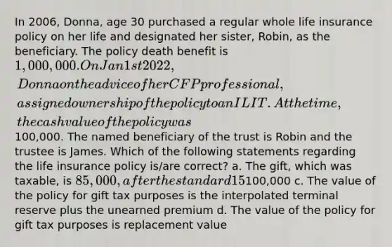 In 2006, Donna, age 30 purchased a regular whole life insurance policy on her life and designated her sister, Robin, as the beneficiary. The policy death benefit is 1,000,000. On Jan 1st 2022, Donna on the advice of her CFP professional, assigned ownership of the policy to an ILIT. At the time, the cash value of the policy was100,000. The named beneficiary of the trust is Robin and the trustee is James. Which of the following statements regarding the life insurance policy is/are correct? a. The gift, which was taxable, is 85,000, after the standard 15% discount b. The taxable gift is100,000 c. The value of the policy for gift tax purposes is the interpolated terminal reserve plus the unearned premium d. The value of the policy for gift tax purposes is replacement value