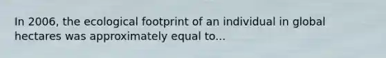 In 2006, the ecological footprint of an individual in global hectares was approximately equal to...