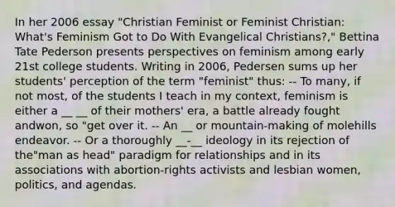 In her 2006 essay "Christian Feminist or Feminist Christian: What's Feminism Got to Do With Evangelical Christians?," Bettina Tate Pederson presents perspectives on feminism among early 21st college students. Writing in 2006, Pedersen sums up her students' perception of the term "feminist" thus: -- To many, if not most, of the students I teach in my context, feminism is either a __ __ of their mothers' era, a battle already fought andwon, so "get over it. -- An __ or mountain-making of molehills endeavor. -- Or a thoroughly __-__ ideology in its rejection of the"man as head" paradigm for relationships and in its associations with abortion-rights activists and lesbian women, politics, and agendas.