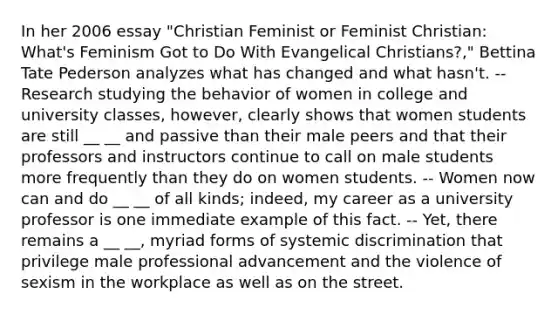 In her 2006 essay "Christian Feminist or Feminist Christian: What's Feminism Got to Do With Evangelical Christians?," Bettina Tate Pederson analyzes what has changed and what hasn't. -- Research studying the behavior of women in college and university classes, however, clearly shows that women students are still __ __ and passive than their male peers and that their professors and instructors continue to call on male students more frequently than they do on women students. -- Women now can and do __ __ of all kinds; indeed, my career as a university professor is one immediate example of this fact. -- Yet, there remains a __ __, myriad forms of systemic discrimination that privilege male professional advancement and the violence of sexism in the workplace as well as on the street.