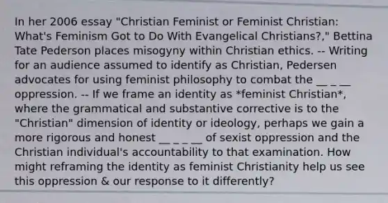 In her 2006 essay "Christian Feminist or Feminist Christian: What's Feminism Got to Do With Evangelical Christians?," Bettina Tate Pederson places misogyny within Christian ethics. -- Writing for an audience assumed to identify as Christian, Pedersen advocates for using feminist philosophy to combat the __ _ __ oppression. -- If we frame an identity as *feminist Christian*, where the grammatical and substantive corrective is to the "Christian" dimension of identity or ideology, perhaps we gain a more rigorous and honest __ _ _ __ of sexist oppression and the Christian individual's accountability to that examination. How might reframing the identity as feminist Christianity help us see this oppression & our response to it differently?