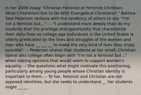 In her 2006 essay "Christian Feminist or Feminist Christian: What's Feminism Got to Do With Evangelical Christians?," Bettina Tate Pederson reckons with the tendency of others to say '"I'm not a feminist but...": -- "I understand more deeply than do my students that the privilege and opportunity that characterize their daily lives as college-age individuals in the United States is utterly predicated on the lives and struggles of the women and men who have __ ___ __ to make the very kind of lives they enjoy possible". -- Pedersen shares that students at her small, Christian liberal arts college often begin with "I'm not a feminist but..." when stating opinions that would seem to support women's equality. -- She questions what might motivate this positioning, particularly among young people whose Christian identity is important to them. -- To her, feminist and Christian are not opposed identities, but she seeks to understand __ her students might __ __.