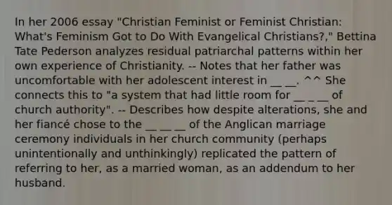 In her 2006 essay "Christian Feminist or Feminist Christian: What's Feminism Got to Do With Evangelical Christians?," Bettina Tate Pederson analyzes residual patriarchal patterns within her own experience of Christianity. -- Notes that her father was uncomfortable with her adolescent interest in __ __. ^^ She connects this to "a system that had little room for __ _ __ of church authority". -- Describes how despite alterations, she and her fiancé chose to the __ __ __ of the Anglican marriage ceremony individuals in her church community (perhaps unintentionally and unthinkingly) replicated the pattern of referring to her, as a married woman, as an addendum to her husband.