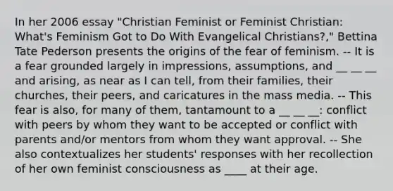 In her 2006 essay "Christian Feminist or Feminist Christian: What's Feminism Got to Do With Evangelical Christians?," Bettina Tate Pederson presents the origins of the fear of feminism. -- It is a fear grounded largely in impressions, assumptions, and __ __ __ and arising, as near as I can tell, from their families, their churches, their peers, and caricatures in the mass media. -- This fear is also, for many of them, tantamount to a __ __ __: conflict with peers by whom they want to be accepted or conflict with parents and/or mentors from whom they want approval. -- She also contextualizes her students' responses with her recollection of her own feminist consciousness as ____ at their age.