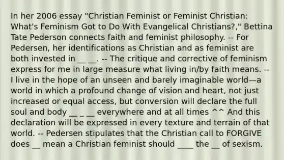 In her 2006 essay "Christian Feminist or Feminist Christian: What's Feminism Got to Do With Evangelical Christians?," Bettina Tate Pederson connects faith and feminist philosophy. -- For Pedersen, her identifications as Christian and as feminist are both invested in __ __. -- The critique and corrective of feminism express for me in large measure what living in/by faith means. -- I live in the hope of an unseen and barely imaginable world—a world in which a profound change of vision and heart, not just increased or equal access, but conversion will declare the full soul and body __ _ __ everywhere and at all times ^^ And this declaration will be expressed in every texture and terrain of that world. -- Pedersen stipulates that the Christian call to FORGIVE does __ mean a Christian feminist should ____ the __ of sexism.