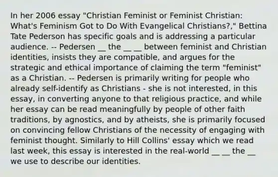 In her 2006 essay "Christian Feminist or Feminist Christian: What's Feminism Got to Do With Evangelical Christians?," Bettina Tate Pederson has specific goals and is addressing a particular audience. -- Pedersen __ the __ __ between feminist and Christian identities, insists they are compatible, and argues for the strategic and ethical importance of claiming the term "feminist" as a Christian. -- Pedersen is primarily writing for people who already self-identify as Christians - she is not interested, in this essay, in converting anyone to that religious practice, and while her essay can be read meaningfully by people of other faith traditions, by agnostics, and by atheists, she is primarily focused on convincing fellow Christians of the necessity of engaging with feminist thought. Similarly to Hill Collins' essay which we read last week, this essay is interested in the real-world __ __ the __ we use to describe our identities.