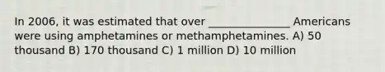 In 2006, it was estimated that over _______________ Americans were using amphetamines or methamphetamines. A) 50 thousand B) 170 thousand C) 1 million D) 10 million