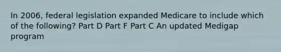 In 2006, federal legislation expanded Medicare to include which of the following? Part D Part F Part C An updated Medigap program