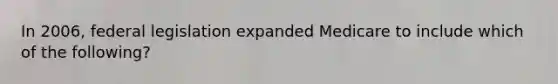 In 2006, federal legislation expanded Medicare to include which of the following?