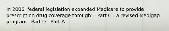 In 2006, federal legislation expanded Medicare to provide prescription drug coverage through: - Part C - a revised Medigap program - Part D - Part A