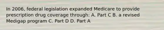 In 2006, federal legislation expanded Medicare to provide prescription drug coverage through: A. Part C B. a revised Medigap program C. Part D D. Part A