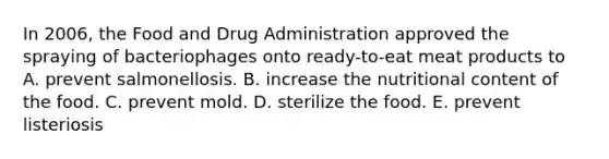 In 2006, the Food and Drug Administration approved the spraying of bacteriophages onto ready-to-eat meat products to A. prevent salmonellosis. B. increase the nutritional content of the food. C. prevent mold. D. sterilize the food. E. prevent listeriosis