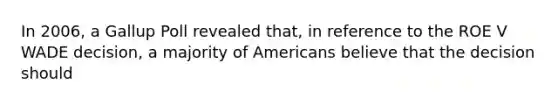 In 2006, a Gallup Poll revealed that, in reference to the ROE V WADE decision, a majority of Americans believe that the decision should