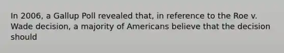 In 2006, a Gallup Poll revealed that, in reference to the Roe v. Wade decision, a majority of Americans believe that the decision should