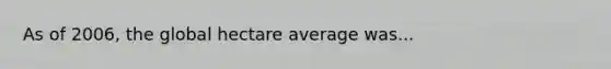 As of 2006, the global hectare average was...