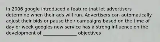 In 2006 google introduced a feature that let advertisers determine when their ads will run. Advertisers can automatically adjust their bids or pause their campaigns based on the time of day or week googles new service has a strong influence on the development of _______________ objectives