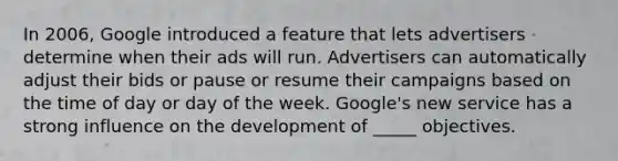 In 2006, Google introduced a feature that lets advertisers determine when their ads will run. Advertisers can automatically adjust their bids or pause or resume their campaigns based on the time of day or day of the week. Google's new service has a strong influence on the development of _____ objectives.