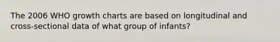 The 2006 WHO growth charts are based on longitudinal and cross-sectional data of what group of infants?