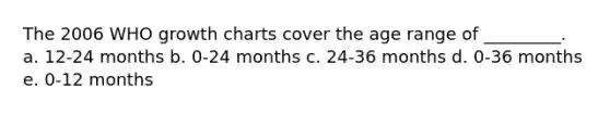 The 2006 WHO growth charts cover the age range of _________. a. 12-24 months b. 0-24 months c. 24-36 months d. 0-36 months e. 0-12 months