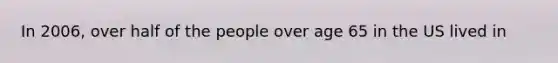In 2006, over half of the people over age 65 in the US lived in