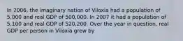 In 2006, the imaginary nation of Viloxia had a population of 5,000 and real GDP of 500,000. In 2007 it had a population of 5,100 and real GDP of 520,200. Over the year in question, real GDP per person in Viloxia grew by