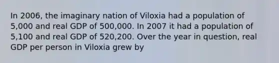 In 2006, the imaginary nation of Viloxia had a population of 5,000 and real GDP of 500,000. In 2007 it had a population of 5,100 and real GDP of 520,200. Over the year in question, real GDP per person in Viloxia grew by