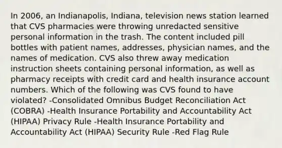 In 2006, an Indianapolis, Indiana, television news station learned that CVS pharmacies were throwing unredacted sensitive personal information in the trash. The content included pill bottles with patient names, addresses, physician names, and the names of medication. CVS also threw away medication instruction sheets containing personal information, as well as pharmacy receipts with credit card and health insurance account numbers. Which of the following was CVS found to have violated? -Consolidated Omnibus Budget Reconciliation Act (COBRA) -Health Insurance Portability and Accountability Act (HIPAA) Privacy Rule -Health Insurance Portability and Accountability Act (HIPAA) Security Rule -Red Flag Rule