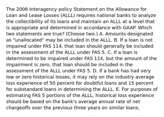 The 2006 Interagency policy Statement on the Allowance for Loan and Lease Losses (ALLL) requires national banks to analyze the collectibility of its loans and maintain an ALLL at a level that is appropriate and determined in accordance with GAAP. Which two statements are true? (Choose two.) A. Amounts designated as "unallocated" may be included in the ALLL. B. If a loan is not impaired under FAS 114, that loan should generally be included in the assessment of the ALLL under FAS 5. C. If a loan is determined to be impaired under FAS 114, but the amount of the impairment is zero, that loan should be included in the assessment of the ALLL under FAS 5. D. If a bank has had very low or zero historical losses, it may rely on the industry average loss experience of 50 percent for doubtful loans and 15 percent for substandard loans in determining the ALLL. E. For purposes of estimating FAS 5 portions of the ALLL, historical loss experience should be based on the bank's average annual rate of net chargeoffs over the previous three years on similar loans.