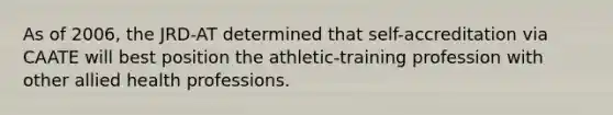 As of 2006, the JRD-AT determined that self-accreditation via CAATE will best position the athletic-training profession with other allied health professions.