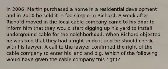 In 2006, Martin purchased a home in a residential development and in 2010 he sold it in fee simple to Richard. A week after Richard moved in the local cable company came to his door to inform him that they would start digging up his yard to install underground cable for the neighborhood. When Richard objected he was told that they had a right to do it and he should check with his lawyer. A call to the lawyer confirmed the right of the cable company to enter his land and dig. Which of the following would have given the cable company this right?