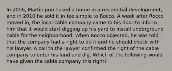 In 2006, Martin purchased a home in a residential development, and in 2010 he sold it in fee simple to Rocco. A week after Rocco moved in, the local cable company came to his door to inform him that it would start digging up his yard to install underground cable for the neighborhood. When Rocco objected, he was told that the company had a right to do it and he should check with his lawyer. A call to the lawyer confirmed the right of the cable company to enter his land and dig. Which of the following would have given the cable company this right?