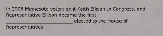 In 2006 Minnesota voters sent Keith Ellison to Congress, and Representative Ellison became the first _____________________________ elected to the House of Representatives.