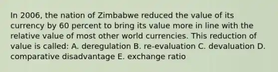 In 2006, the nation of Zimbabwe reduced the value of its currency by 60 percent to bring its value more in line with the relative value of most other world currencies. This reduction of value is called: A. deregulation B. re-evaluation C. devaluation D. comparative disadvantage E. exchange ratio